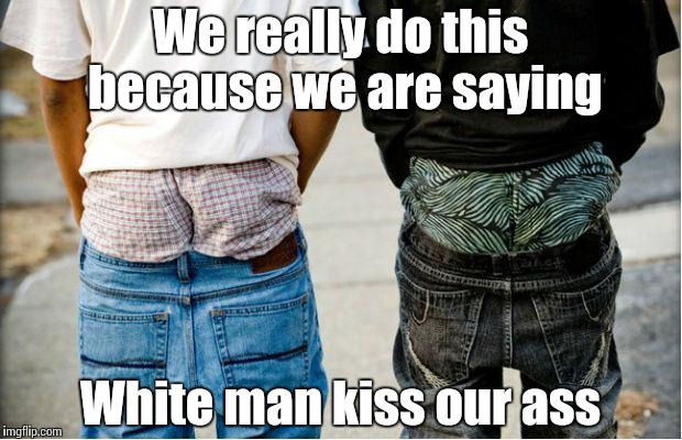 SaggyThugPants | We really do this because we are saying; White man kiss our ass | image tagged in saggythugpants | made w/ Imgflip meme maker