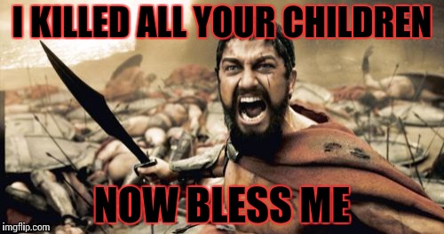 Sparta Leonidas | I KILLED ALL YOUR CHILDREN; NOW BLESS ME | image tagged in memes,sparta leonidas | made w/ Imgflip meme maker