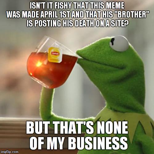 But That's None Of My Business Meme | ISN'T IT FISHY THAT THIS MEME WAS MADE APRIL 1ST AND THAT HIS "BROTHER" IS POSTING HIS DEATH ON A SITE? BUT THAT'S NONE OF MY BUSINESS | image tagged in memes,but thats none of my business,kermit the frog | made w/ Imgflip meme maker