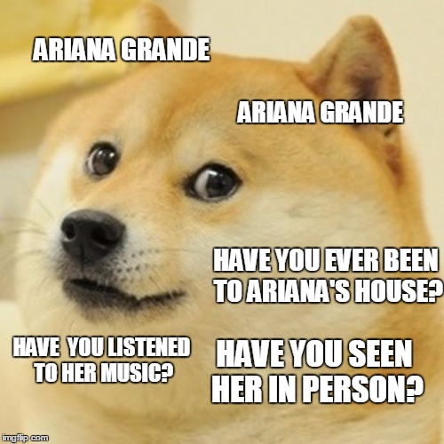 Doge | ARIANA GRANDE; ARIANA GRANDE; HAVE YOU EVER BEEN TO ARIANA'S HOUSE? HAVE  YOU LISTENED TO HER MUSIC? HAVE YOU SEEN HER IN PERSON? | image tagged in memes,doge | made w/ Imgflip meme maker