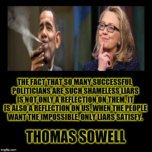 Liars  | THE FACT THAT SO MANY SUCCESSFUL POLITICIANS ARE SUCH SHAMELESS LIARS IS NOT ONLY A REFLECTION ON THEM, IT IS ALSO A REFLECTION ON US. WHEN THE PEOPLE WANT THE IMPOSSIBLE, ONLY LIARS SATISFY. THOMAS SOWELL | image tagged in hillary obama,liars | made w/ Imgflip meme maker