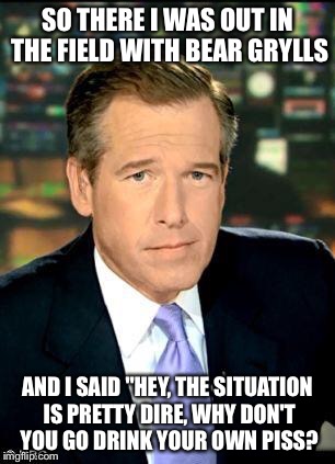 Brian Williams Was There 3 Meme | SO THERE I WAS OUT IN THE FIELD WITH BEAR GRYLLS; AND I SAID "HEY, THE SITUATION IS PRETTY DIRE, WHY DON'T YOU GO DRINK YOUR OWN PISS? | image tagged in memes,brian williams was there 3 | made w/ Imgflip meme maker
