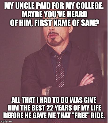 Face You Make Robert Downey Jr Meme | MY UNCLE PAID FOR MY COLLEGE. MAYBE YOU'VE HEARD OF HIM, FIRST NAME OF SAM? ALL THAT I HAD TO DO WAS GIVE HIM THE BEST 22 YEARS OF MY LIFE B | image tagged in memes,face you make robert downey jr | made w/ Imgflip meme maker