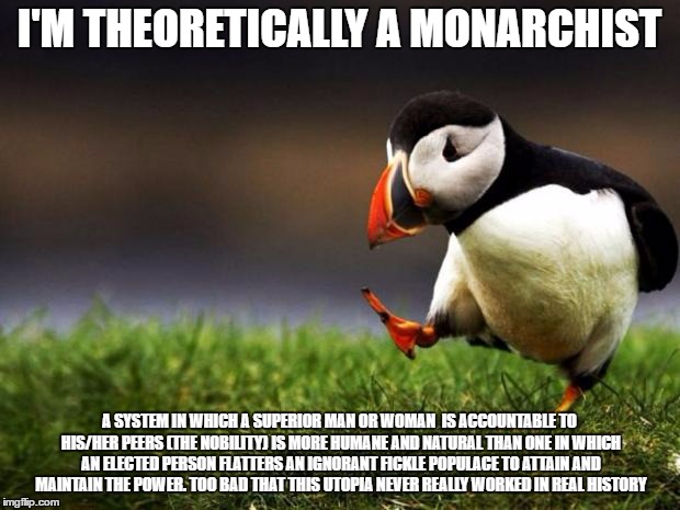 people are used to think that monarchy is equal to tyranny, so I know this will be really unpopular | I'M THEORETICALLY A MONARCHIST; A SYSTEM IN WHICH A SUPERIOR MAN OR WOMAN  IS ACCOUNTABLE TO HIS/HER PEERS (THE NOBILITY) IS MORE HUMANE AND NATURAL THAN ONE IN WHICH AN ELECTED PERSON FLATTERS AN IGNORANT FICKLE POPULACE TO ATTAIN AND MAINTAIN THE POWER. TOO BAD THAT THIS UTOPIA NEVER REALLY WORKED IN REAL HISTORY | image tagged in memes,unpopular opinion puffin | made w/ Imgflip meme maker