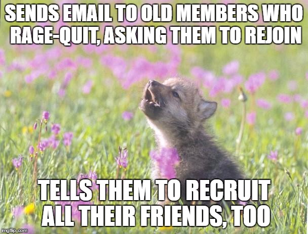 Baby Insanity Wolf Meme | SENDS EMAIL TO OLD MEMBERS WHO RAGE-QUIT, ASKING THEM TO REJOIN; TELLS THEM TO RECRUIT ALL THEIR FRIENDS, TOO | image tagged in memes,baby insanity wolf | made w/ Imgflip meme maker