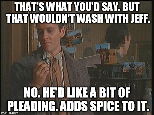 Withnail Imagines Jeff Wode's Wrath | THAT'S WHAT YOU'D SAY. BUT THAT WOULDN'T WASH WITH JEFF. NO. HE'D LIKE A BIT OF PLEADING. ADDS SPICE TO IT. | image tagged in withnail,british,ruthless | made w/ Imgflip meme maker
