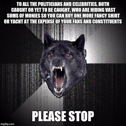 Insanity Wolf Meme | TO ALL THE POLITICIANS AND CELEBRITIES, BOTH CAUGHT OR YET TO BE CAUGHT, WHO ARE HIDING VAST SUMS OF MONIES SO YOU CAN BUY ONE MORE FANCY SHIRT OR YACHT AT THE EXPENSE OF YOUR FANS AND CONSTITUENTS; PLEASE STOP | image tagged in memes,insanity wolf | made w/ Imgflip meme maker