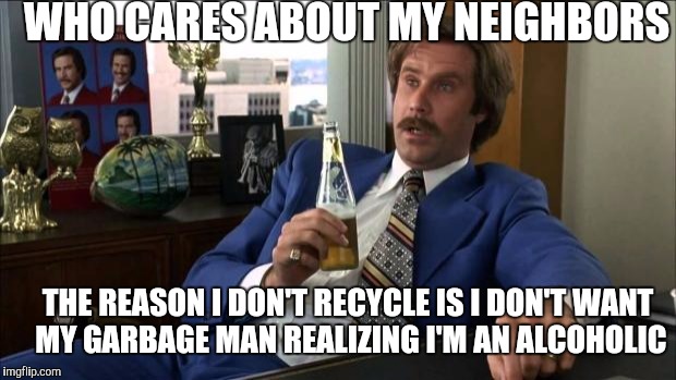 Ron Burgundy | WHO CARES ABOUT MY NEIGHBORS; THE REASON I DON'T RECYCLE IS I DON'T WANT MY GARBAGE MAN REALIZING I'M AN ALCOHOLIC | image tagged in ron burgundy | made w/ Imgflip meme maker