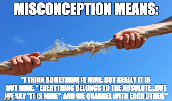 Misconception means: | MISCONCEPTION MEANS:; "I THINK SOMETHING IS MINE, BUT REALLY IT IS NOT MINE. " EVERYTHING BELONGS TO THE ABSOLUTE...BUT WE SAY "IT IS MINE", AND WE QUARREL WITH EACH OTHER." | image tagged in quotes | made w/ Imgflip meme maker
