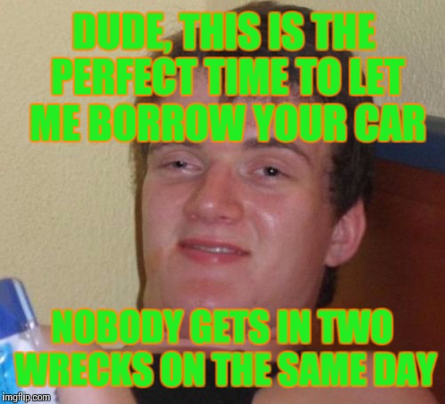 Yeah right? | DUDE, THIS IS THE PERFECT TIME TO LET ME BORROW YOUR CAR; NOBODY GETS IN TWO WRECKS ON THE SAME DAY | image tagged in memes,10 guy | made w/ Imgflip meme maker