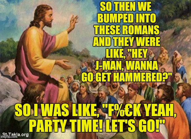 Just some friendly, good-natured ribbing, dedicated to the Christian community of Imgflip. You guys are great! :) | SO THEN WE BUMPED INTO THESE ROMANS AND THEY WERE LIKE, "HEY J-MAN, WANNA GO GET HAMMERED?"; SO I WAS LIKE, "F%€K YEAH, PARTY TIME! LET'S GO!" | image tagged in jesus-talking-to-crowd | made w/ Imgflip meme maker