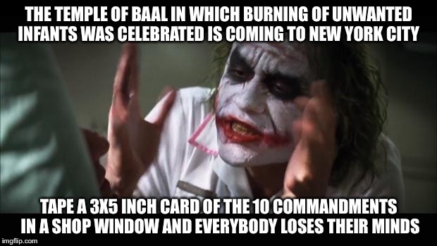 And everybody loses their minds | THE TEMPLE OF BAAL IN WHICH BURNING OF UNWANTED INFANTS WAS CELEBRATED IS COMING TO NEW YORK CITY; TAPE A 3X5 INCH CARD OF THE 10 COMMANDMENTS IN A SHOP WINDOW AND EVERYBODY LOSES THEIR MINDS | image tagged in memes,and everybody loses their minds | made w/ Imgflip meme maker