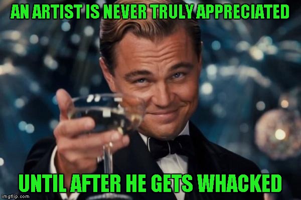 Leonardo Dicaprio Cheers Meme | AN ARTIST IS NEVER TRULY APPRECIATED UNTIL AFTER HE GETS WHACKED | image tagged in memes,leonardo dicaprio cheers | made w/ Imgflip meme maker