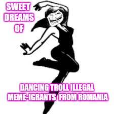 SWEET DREAMS OF DANCING TROLL ILLEGAL MEME-IGRANTS  FROM ROMANIA | made w/ Imgflip meme maker
