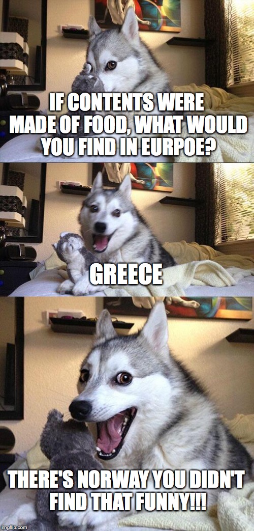 this was one of xenusian soldier's memes | IF CONTENTS WERE MADE OF FOOD, WHAT WOULD YOU FIND IN EURPOE? GREECE; THERE'S NORWAY YOU DIDN'T FIND THAT FUNNY!!! | image tagged in memes,bad pun dog | made w/ Imgflip meme maker