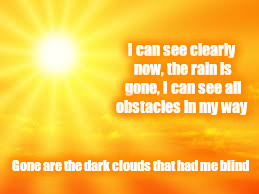 See the sun shine. | I can see clearly now, the rain is gone,
I can see all obstacles in my way; Gone are the dark clouds that had me blind | image tagged in inspirational | made w/ Imgflip meme maker