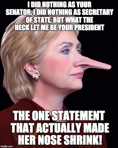 Hillary Pinnocchio | I DID NOTHING AS YOUR SENATOR, I DID NOTHING AS SECRETARY OF STATE, BUT WHAT THE HECK LET ME BE YOUR PRESIDENT; THE ONE STATEMENT THAT ACTUALLY MADE HER NOSE SHRINK! | image tagged in hillary pinnocchio | made w/ Imgflip meme maker