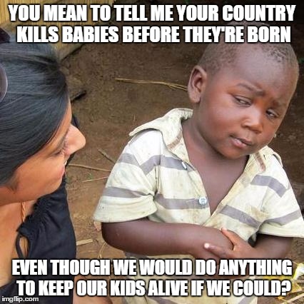 Third World Skeptical Kid | YOU MEAN TO TELL ME YOUR COUNTRY KILLS BABIES BEFORE THEY'RE BORN; EVEN THOUGH WE WOULD DO ANYTHING TO KEEP OUR KIDS ALIVE IF WE COULD? | image tagged in memes,third world skeptical kid | made w/ Imgflip meme maker