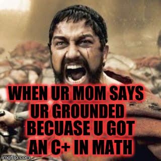 THIS IS SPARTA!!!! | WHEN UR MOM SAYS UR GROUNDED; BECUASE U GOT AN C+ IN MATH | image tagged in this is sparta | made w/ Imgflip meme maker