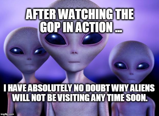 Aliens | AFTER WATCHING THE GOP IN ACTION ... I HAVE ABSOLUTELY NO DOUBT WHY ALIENS WILL NOT BE VISITING ANY TIME SOON. | image tagged in aliens | made w/ Imgflip meme maker