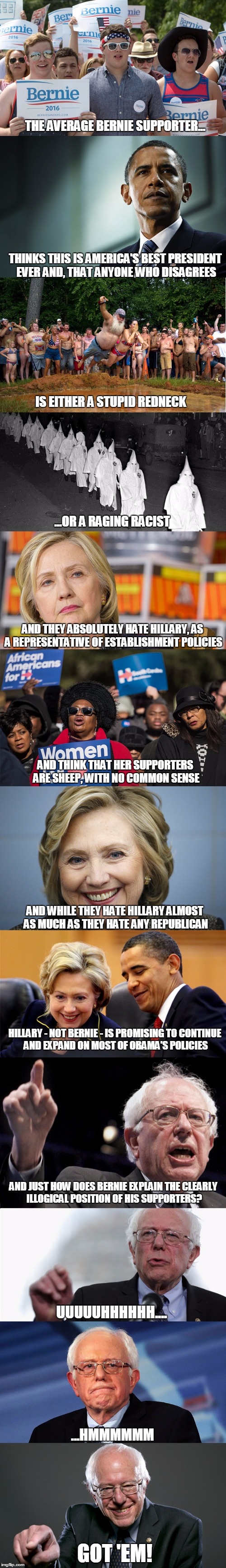 The "logic" of Bernie's supporters | THE AVERAGE BERNIE SUPPORTER... THINKS THIS IS AMERICA'S BEST PRESIDENT EVER AND, THAT ANYONE WHO DISAGREES; IS EITHER A STUPID REDNECK; ...OR A RAGING RACIST; AND THEY ABSOLUTELY HATE HILLARY, AS A REPRESENTATIVE OF ESTABLISHMENT POLICIES; AND THINK THAT HER SUPPORTERS ARE SHEEP, WITH NO COMMON SENSE; AND WHILE THEY HATE HILLARY ALMOST AS MUCH AS THEY HATE ANY REPUBLICAN; HILLARY - NOT BERNIE - IS PROMISING TO CONTINUE AND EXPAND ON MOST OF OBAMA'S POLICIES; AND JUST HOW DOES BERNIE EXPLAIN THE CLEARLY ILLOGICAL POSITION OF HIS SUPPORTERS? UUUUUHHHHHH.... ...HMMMMMM; GOT 'EM! | image tagged in political meme,election 2016,hillary clinton,bernie sanders,barack obama | made w/ Imgflip meme maker