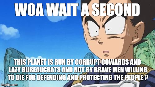 Surprized Vegeta |  WOA WAIT A SECOND; THIS PLANET IS RUN BY CORRUPT COWARDS AND LAZY BUREAUCRATS AND NOT BY BRAVE MEN WILLING TO DIE FOR DEFENDING AND PROTECTING THE PEOPLE ? | image tagged in memes,surprized vegeta | made w/ Imgflip meme maker