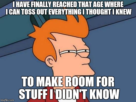Older but wiser | I HAVE FINALLY REACHED THAT AGE WHERE I CAN TOSS OUT EVERYTHING I THOUGHT I KNEW; TO MAKE ROOM FOR STUFF I DIDN'T KNOW | image tagged in memes,futurama fry | made w/ Imgflip meme maker