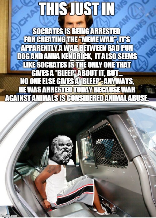 SOCRATES GOT ARRESTED!!! | SOCRATES IS BEING ARRESTED FOR CREATING THE "MEME WAR", IT'S APPARENTLY A WAR BETWEEN BAD PUN DOG AND ANNA KENDRICK,  IT ALSO SEEMS LIKE SOCRATES IS THE ONLY ONE THAT GIVES A *BLEEP* ABOUT IT, BUT... NO ONE ELSE GIVES A *BLEEP*, ANYWAYS, HE WAS ARRESTED TODAY BECAUSE WAR AGAINST ANIMALS IS CONSIDERED ANIMAL ABUSE. THIS JUST IN | image tagged in memes,socrates,meme war,breaking news,bad pun dog,bad pun anna kendrick | made w/ Imgflip meme maker