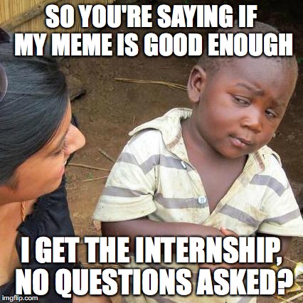 Third World Skeptical Kid Meme | SO YOU'RE SAYING IF MY MEME IS GOOD ENOUGH; I GET THE INTERNSHIP, NO QUESTIONS ASKED? | image tagged in memes,third world skeptical kid | made w/ Imgflip meme maker