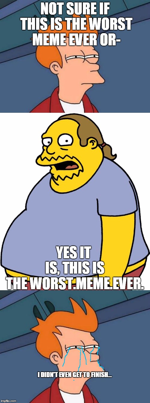 WORST.MEME.EVER. | NOT SURE IF THIS IS THE WORST MEME EVER OR-; YES IT IS, THIS IS THE WORST.MEME.EVER. I DIDN'T EVEN GET TO FINISH... | image tagged in memes,futurama fry,comic book guy,comic book guy worst ever,the simpsons,crying | made w/ Imgflip meme maker