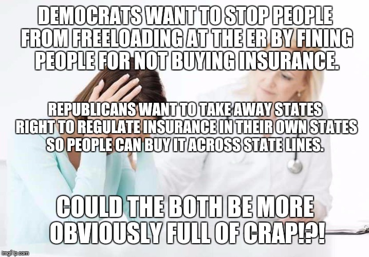 If Obama wanted less gun regulations, Dems would be for it and Republicans would be against it.  | DEMOCRATS WANT TO STOP PEOPLE FROM FREELOADING AT THE ER BY FINING PEOPLE FOR NOT BUYING INSURANCE. REPUBLICANS WANT TO TAKE AWAY STATES RIGHT TO REGULATE INSURANCE IN THEIR OWN STATES SO PEOPLE CAN BUY IT ACROSS STATE LINES. COULD THE BOTH BE MORE OBVIOUSLY FULL OF CRAP!?! | image tagged in memes,political meme,funny memes,obamacare,obama,full retard | made w/ Imgflip meme maker