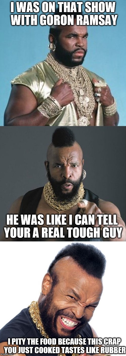 Bad Pun Mr. T  | I WAS ON THAT SHOW WITH GORON RAMSAY; HE WAS LIKE I CAN TELL YOUR A REAL TOUGH GUY; I PITY THE FOOD BECAUSE THIS CRAP YOU JUST COOKED TASTES LIKE RUBBER | image tagged in bad pun mr t | made w/ Imgflip meme maker