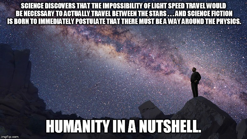Science Fiction Defines Humanity | SCIENCE DISCOVERS THAT THE IMPOSSIBILITY OF LIGHT SPEED TRAVEL WOULD BE NECESSARY TO ACTUALLY TRAVEL BETWEEN THE STARS . . . AND SCIENCE FICTION IS BORN TO IMMEDIATELY POSTULATE THAT THERE MUST BE A WAY AROUND THE PHYSICS. HUMANITY IN A NUTSHELL. | image tagged in light speed travel,humanity | made w/ Imgflip meme maker