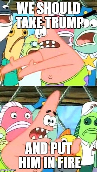 Put It Somewhere Else Patrick | WE SHOULD TAKE TRUMP; AND PUT HIM IN FIRE | image tagged in memes,put it somewhere else patrick | made w/ Imgflip meme maker