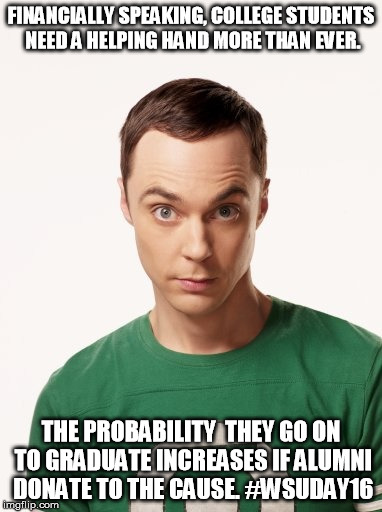 Sheldon Cooper | FINANCIALLY SPEAKING, COLLEGE STUDENTS NEED A HELPING HAND MORE THAN EVER. THE PROBABILITY  THEY GO ON TO GRADUATE INCREASES IF ALUMNI DONATE TO THE CAUSE. #WSUDAY16 | image tagged in sheldon cooper | made w/ Imgflip meme maker