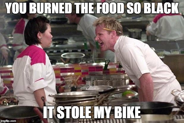 Gordon Ramsey | YOU BURNED THE FOOD SO BLACK; IT STOLE MY BIKE | image tagged in gordon ramsey | made w/ Imgflip meme maker