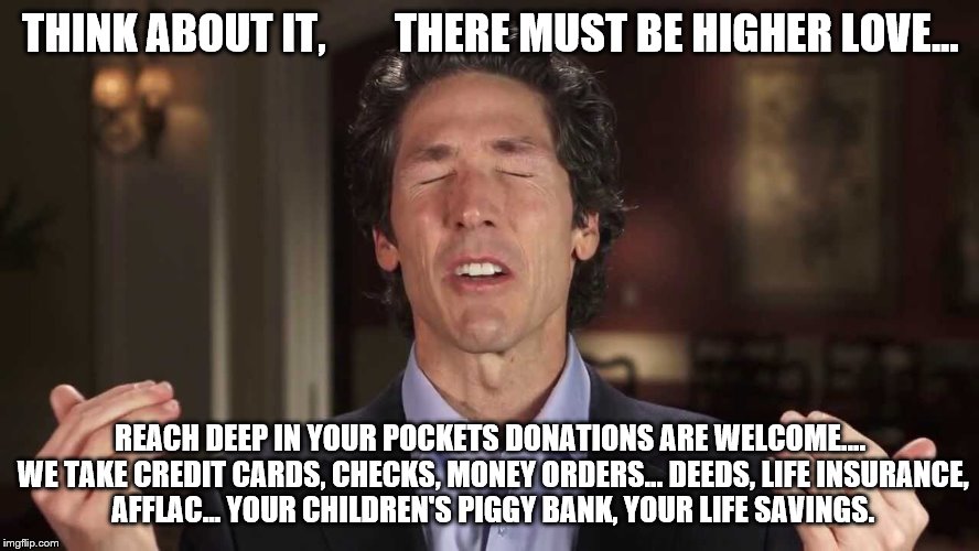 False teachers |  THINK ABOUT IT,        THERE MUST BE HIGHER LOVE... REACH DEEP IN YOUR POCKETS DONATIONS ARE WELCOME.... WE TAKE CREDIT CARDS, CHECKS, MONEY ORDERS... DEEDS, LIFE INSURANCE, AFFLAC... YOUR CHILDREN'S PIGGY BANK, YOUR LIFE SAVINGS. | image tagged in false teachers | made w/ Imgflip meme maker