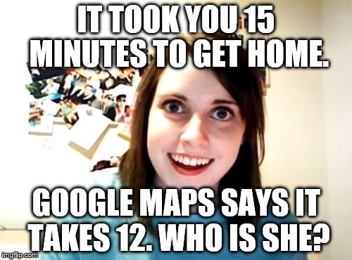Overly Attached Girlfriend | IT TOOK YOU 15 MINUTES TO GET HOME. GOOGLE MAPS SAYS IT TAKES 12. WHO IS SHE? | image tagged in memes,overly attached girlfriend | made w/ Imgflip meme maker