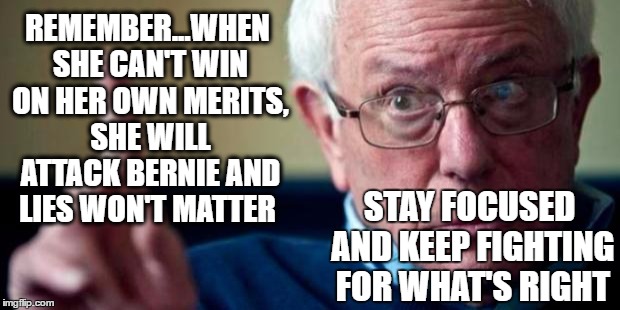 Bernie Sanders | REMEMBER...WHEN SHE CAN'T WIN ON HER OWN MERITS, SHE WILL ATTACK BERNIE AND LIES WON'T MATTER; STAY FOCUSED AND KEEP FIGHTING FOR WHAT'S RIGHT | image tagged in bernie sanders | made w/ Imgflip meme maker