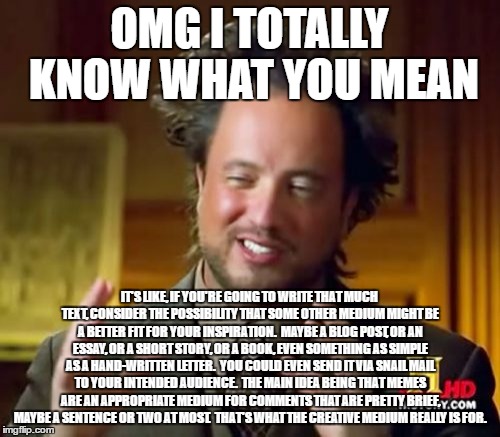 Ancient Aliens Meme | OMG I TOTALLY KNOW WHAT YOU MEAN IT'S LIKE, IF YOU'RE GOING TO WRITE THAT MUCH TEXT, CONSIDER THE POSSIBILITY THAT SOME OTHER MEDIUM MIGHT B | image tagged in memes,ancient aliens | made w/ Imgflip meme maker