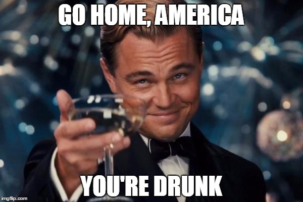 Leonardo Dicaprio Cheers Meme | GO HOME, AMERICA YOU'RE DRUNK | image tagged in memes,leonardo dicaprio cheers | made w/ Imgflip meme maker
