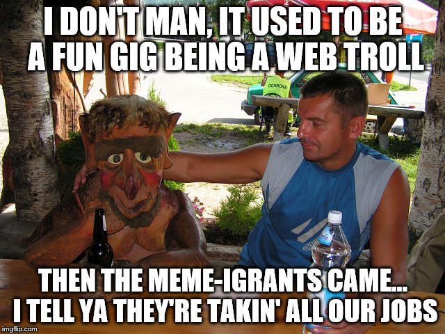 Invicta103 and meme-igrants put this poor guy out of work, both are heartless. :) | I DON'T MAN, IT USED TO BE A FUN GIG BEING A WEB TROLL; THEN THE MEME-IGRANTS CAME... I TELL YA THEY'RE TAKIN' ALL OUR JOBS | image tagged in troll at the bar,memes,troll | made w/ Imgflip meme maker