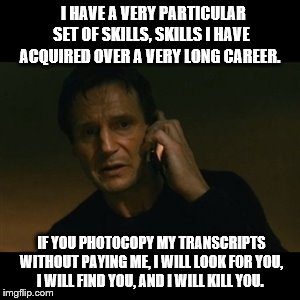 Liam Neeson Taken Meme | I HAVE A VERY PARTICULAR SET OF SKILLS, SKILLS I HAVE ACQUIRED OVER A VERY LONG CAREER. IF YOU PHOTOCOPY MY TRANSCRIPTS WITHOUT PAYING ME, I WILL LOOK FOR YOU, I WILL FIND YOU, AND I WILL KILL YOU. | image tagged in memes,liam neeson taken | made w/ Imgflip meme maker