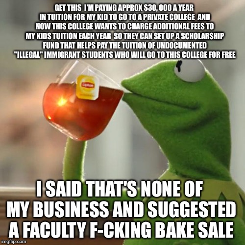 How Much For The Sugar Cookie | GET THIS  I'M PAYING APPROX $30, 000 A YEAR IN TUITION FOR MY KID TO GO TO A PRIVATE COLLEGE  AND NOW THIS COLLEGE WANTS TO CHARGE ADDITIONAL FEES TO MY KIDS TUITION EACH YEAR  SO THEY CAN SET UP A SCHOLARSHIP FUND THAT HELPS PAY THE TUITION OF UNDOCUMENTED "ILLEGAL" IMMIGRANT STUDENTS WHO WILL GO TO THIS COLLEGE FOR FREE; I SAID THAT'S NONE OF MY BUSINESS AND SUGGESTED A FACULTY F-CKING BAKE SALE | image tagged in memes,but thats none of my business,kermit the frog,illegal immigration,college | made w/ Imgflip meme maker
