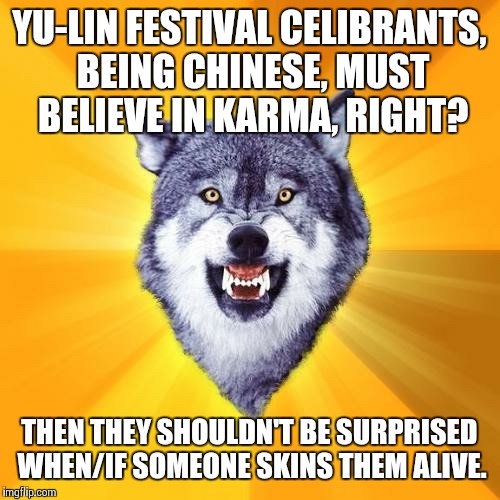 Courage Wolf Meme | YU-LIN FESTIVAL CELIBRANTS, BEING CHINESE, MUST BELIEVE IN KARMA, RIGHT? THEN THEY SHOULDN'T BE SURPRISED WHEN/IF SOMEONE SKINS THEM ALIVE. | image tagged in memes,courage wolf | made w/ Imgflip meme maker