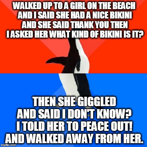 Socially Awesome Awkward Penguin | WALKED UP TO A GIRL ON THE BEACH AND I SAID SHE HAD A NICE BIKINI AND SHE SAID THANK YOU THEN I ASKED HER WHAT KIND OF BIKINI IS IT? THEN SHE GIGGLED AND SAID I DON'T KNOW? I TOLD HER TO PEACE OUT! AND WALKED AWAY FROM HER. | image tagged in memes,socially awesome awkward penguin | made w/ Imgflip meme maker