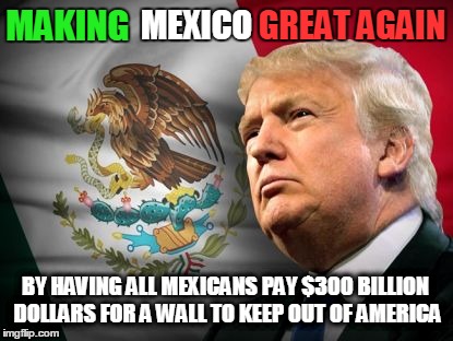Make Mexico Great Again | GREAT AGAIN; MAKING; MEXICO; BY HAVING ALL MEXICANS PAY $300 BILLION DOLLARS FOR A WALL TO KEEP OUT OF AMERICA | image tagged in make mexico great again | made w/ Imgflip meme maker