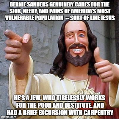 Buddy Christ Meme | BERNIE SANDERS GENUINELY CARES FOR THE SICK, NEEDY, AND PAINS OF AMERICA'S MOST VULNERABLE POPULATION  -- SORT OF LIKE JESUS; HE'S A JEW, WHO TIRELESSLY WORKS FOR THE POOR AND DESTITUTE, AND HAD A BRIEF EXCURSION WITH CARPENTRY | image tagged in memes,buddy christ | made w/ Imgflip meme maker