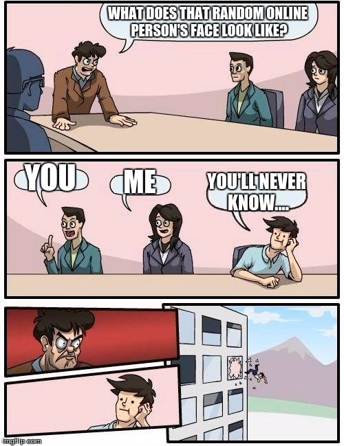 Boardroom Meeting Suggestion Meme | WHAT DOES THAT RANDOM ONLINE PERSON'S FACE LOOK LIKE? YOU ME YOU'LL NEVER KNOW.... | image tagged in memes,boardroom meeting suggestion | made w/ Imgflip meme maker