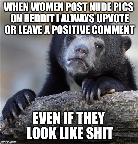 Confession Bear | WHEN WOMEN POST NUDE PICS ON REDDIT I ALWAYS UPVOTE OR LEAVE A POSITIVE COMMENT; EVEN IF THEY LOOK LIKE SHIT | image tagged in memes,confession bear,AdviceAnimals | made w/ Imgflip meme maker